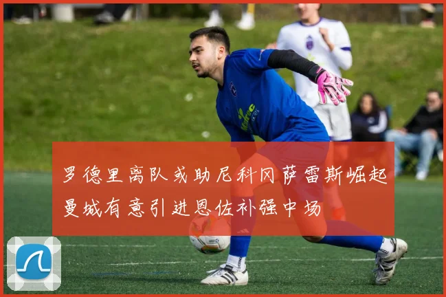 罗德里离队或助尼科冈萨雷斯崛起曼城有意引进恩佐补强中场