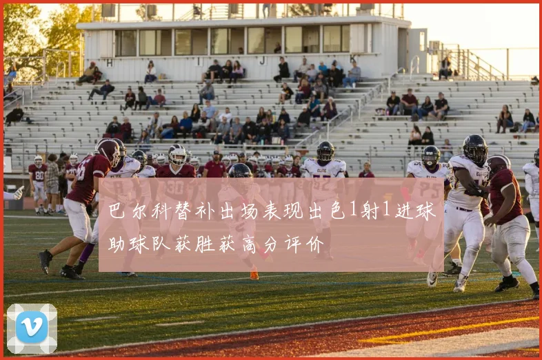 巴尔科替补出场表现出色1射1进球助球队获胜获高分评价