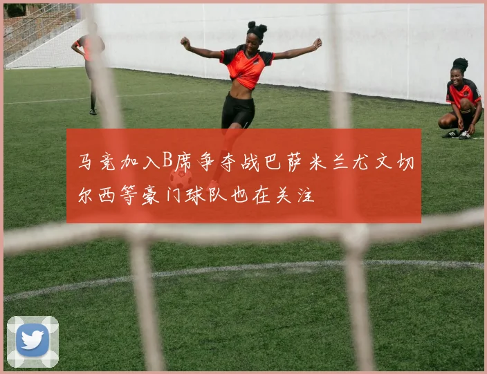 马竞加入B席争夺战巴萨米兰尤文切尔西等豪门球队也在关注