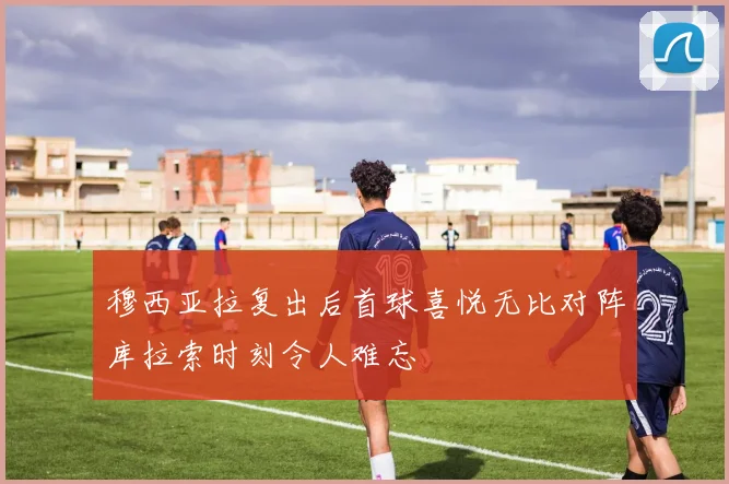 穆西亚拉复出后首球喜悦无比对阵库拉索时刻令人难忘