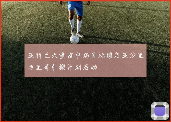 亚特兰大重建中场目标锁定亚沙里与里奇引援计划启动