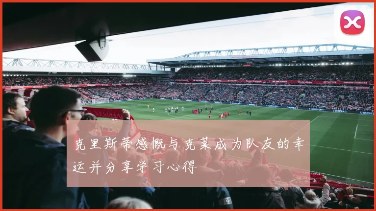 克里斯蒂感慨与克莱成为队友的幸运并分享学习心得
