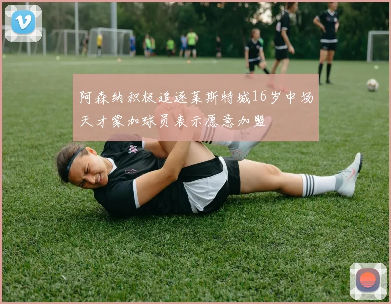 阿森纳积极追逐莱斯特城16岁中场天才蒙加球员表示愿意加盟
