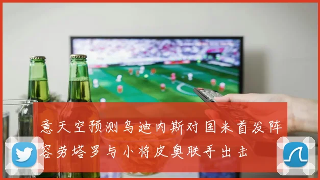 意天空预测乌迪内斯对国米首发阵容劳塔罗与小将皮奥联手出击