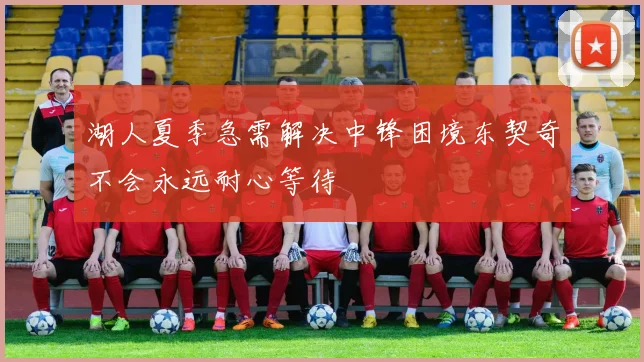 湖人夏季急需解决中锋困境东契奇不会永远耐心等待