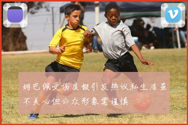 姆巴佩受伤度假引发热议私生活虽不关心但公众形象需谨慎