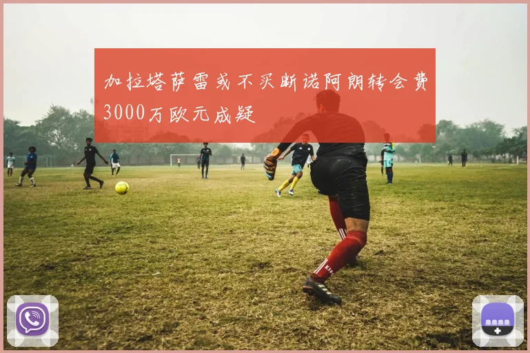 加拉塔萨雷或不买断诺阿朗转会费3000万欧元成疑