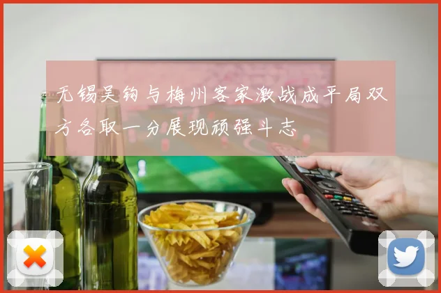 无锡吴钩与梅州客家激战成平局双方各取一分展现顽强斗志