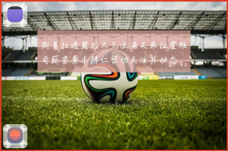 斯基拉透露尤文无法满足弗拉霍维奇薪资要求拜仁密切关注其动态