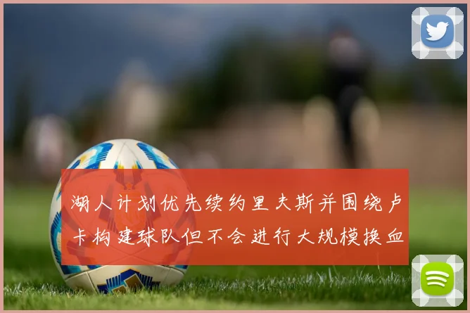 湖人计划优先续约里夫斯并围绕卢卡构建球队但不会进行大规模换血