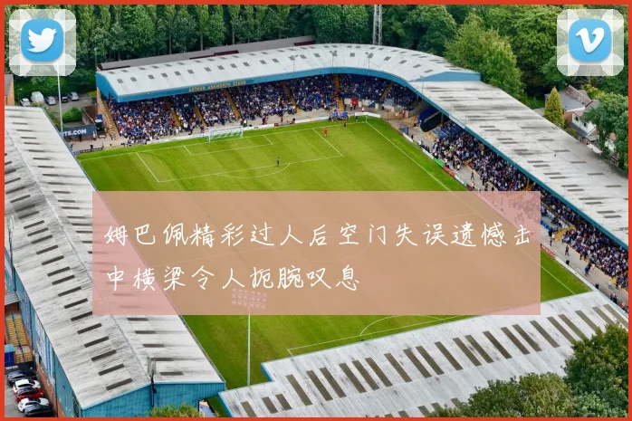 姆巴佩精彩过人后空门失误遗憾击中横梁令人扼腕叹息