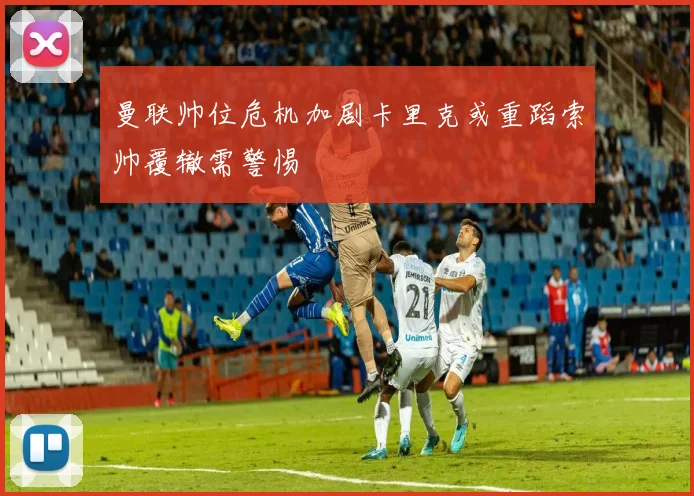 曼联帅位危机加剧卡里克或重蹈索帅覆辙需警惕