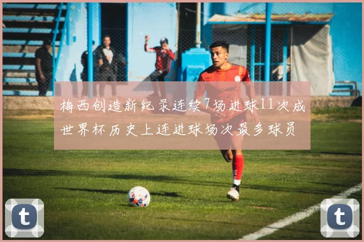 梅西创造新纪录连续7场进球11次成世界杯历史上连进球场次最多球员
