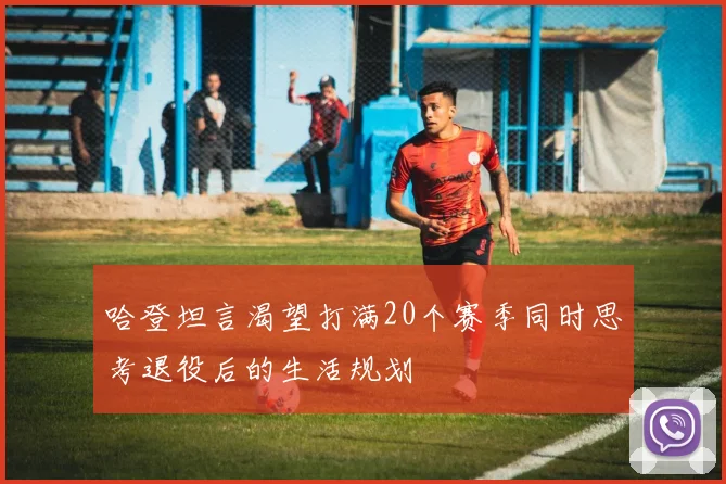 哈登坦言渴望打满20个赛季同时思考退役后的生活规划