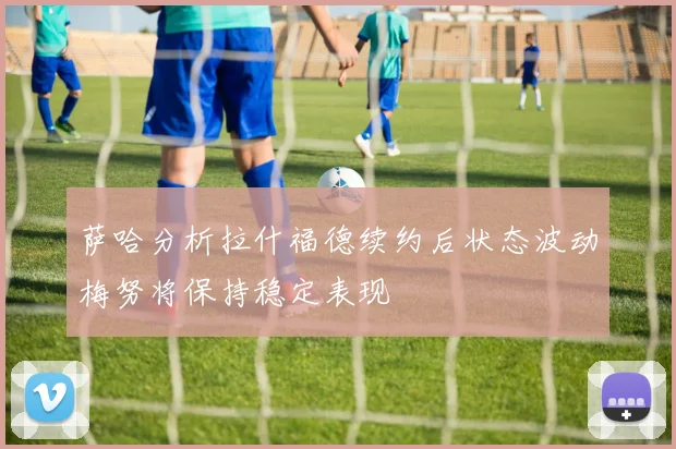 萨哈分析拉什福德续约后状态波动梅努将保持稳定表现